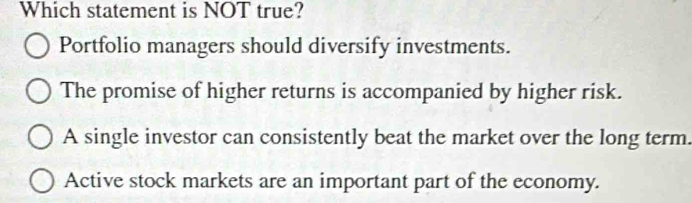 Which statement is NOT true?
Portfolio managers should diversify investments.
The promise of higher returns is accompanied by higher risk.
A single investor can consistently beat the market over the long term.
Active stock markets are an important part of the economy.