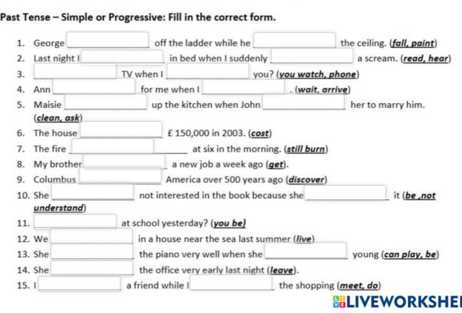 Past Tense - Simple or Progressive: Fill in the correct form. 
1. George off the ladder while he x=frac  (-y-()=()(x-)) the ceiling. (fall, paint) 
2. Last night I □ in bed when I suddenly | (-3,4) a scream. (read, hear) 
3. □ TV when I □ you? (you watch, phone) 
4. Ann □ for me when I [ (wait, arrive) 
5. Maisie up the kitchen when John her to marry him. 
clean, ask) 
6. The house (-3,4) _ £ 150,000 in 2003. (cost) 
7. The fire | _ at six in the morning. (still burn) 
8. My brother □ a new job a week ago (get). 
9. Columbus (-3,4) _ America over 500 years ago (discover) 
10. She x_-x)^2 _ 
□  
not interested in the book because she_ it (be ,not 
understand 
11. (-y-()=()(x- □ at school yesterday? (you be) 
12. We □ ,□ ) □ in a house near the sea last summer (live) 
□  
13. She x=sqrt(2m+2) the piano very well when she _young (can play, be) 
14. She □ the office very early last night (/eave). 
15. I □ a friend while I □ the shopping (meet, do) 
HLIVEWORKSHE