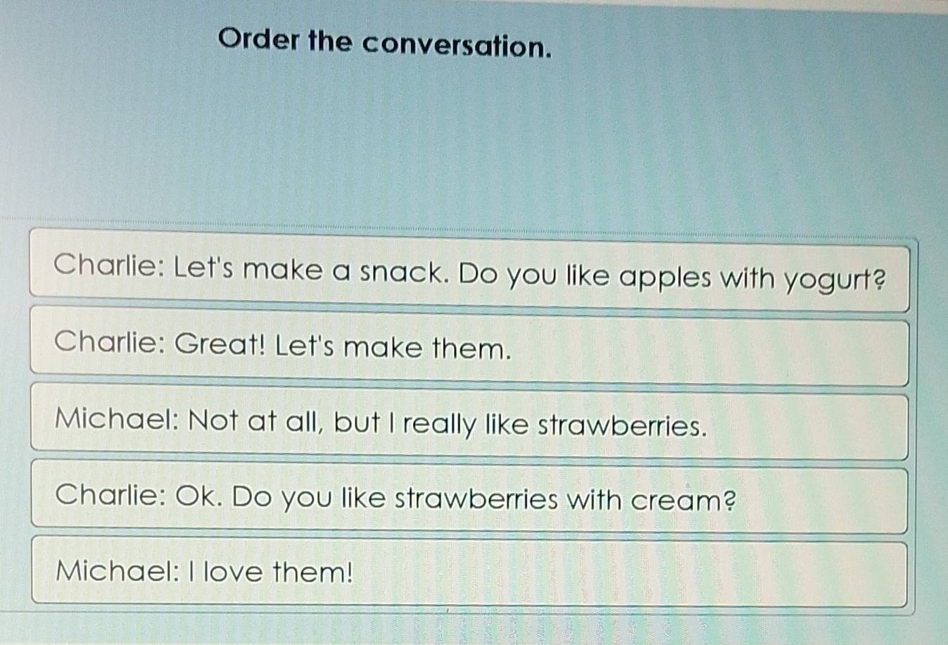 Order the conversation. 
Charlie: Let's make a snack. Do you like apples with yogurt? 
Charlie: Great! Let's make them. 
Michael: Not at all, but I really like strawberries. 
Charlie: Ok. Do you like strawberries with cream? 
Michael: I love them!