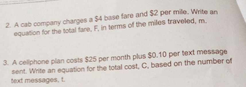 A cab company charges a $4 base fare and $2 per mile. Write an 
equation for the total fare, F, in terms of the miles traveled, m. 
3. A cellphone plan costs $25 per month plus $0.10 per text message 
sent. Write an equation for the total cost, C, based on the number of 
text messages, t.