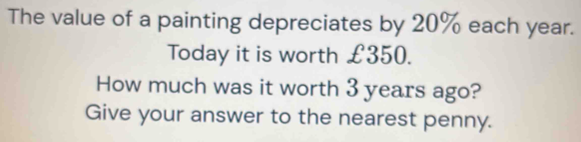 The value of a painting depreciates by 20% each year. 
Today it is worth £350. 
How much was it worth 3 years ago? 
Give your answer to the nearest penny.