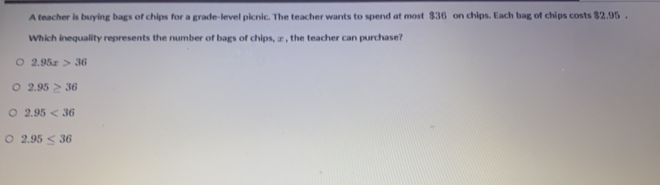 A teacher is buying bags of chips for a grade-level picnic. The teacher wants to spend at most $36 on chips. Each bag of chips costs $2.95.
Which inequality represents the number of bags of chips, ∞ , the teacher can purchase?
2.95x>36
2.95≥ 36
2.95<36</tex>
2.95≤ 36