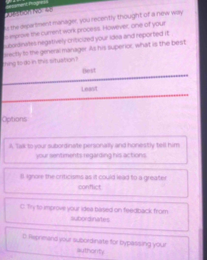 isessment Progress
Question No: 48
As the department manager, you recently thought of a new way
ro improve the current work process. However, one of your
subordinates negatively criticized your idea and reported it
directly to the general manager. As his superior, what is the best
thing to do in this situation ?
Best
Least
Options
A. Talk to your subordinate personally and honestly tell him
your sentiments regarding his actions.
B. Ignore the criticisms as it could lead to a greater
conflict
C. Try to improve your idea based on feedback from
subordinates
D. Reprimand your subordinate for bypassing your
authority.