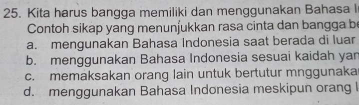 Kita harus bangga memiliki dan menggunakan Bahasa I
Contoh sikap yang menunjukkan rasa cinta dan bangga be
a. mengunakan Bahasa Indonesia saat berada di luar
b. menggunakan Bahasa Indonesia sesuai kaidah yan
c. memaksakan orang lain untuk bertutur mnggunaka
d. menggunakan Bahasa Indonesia meskipun orang I