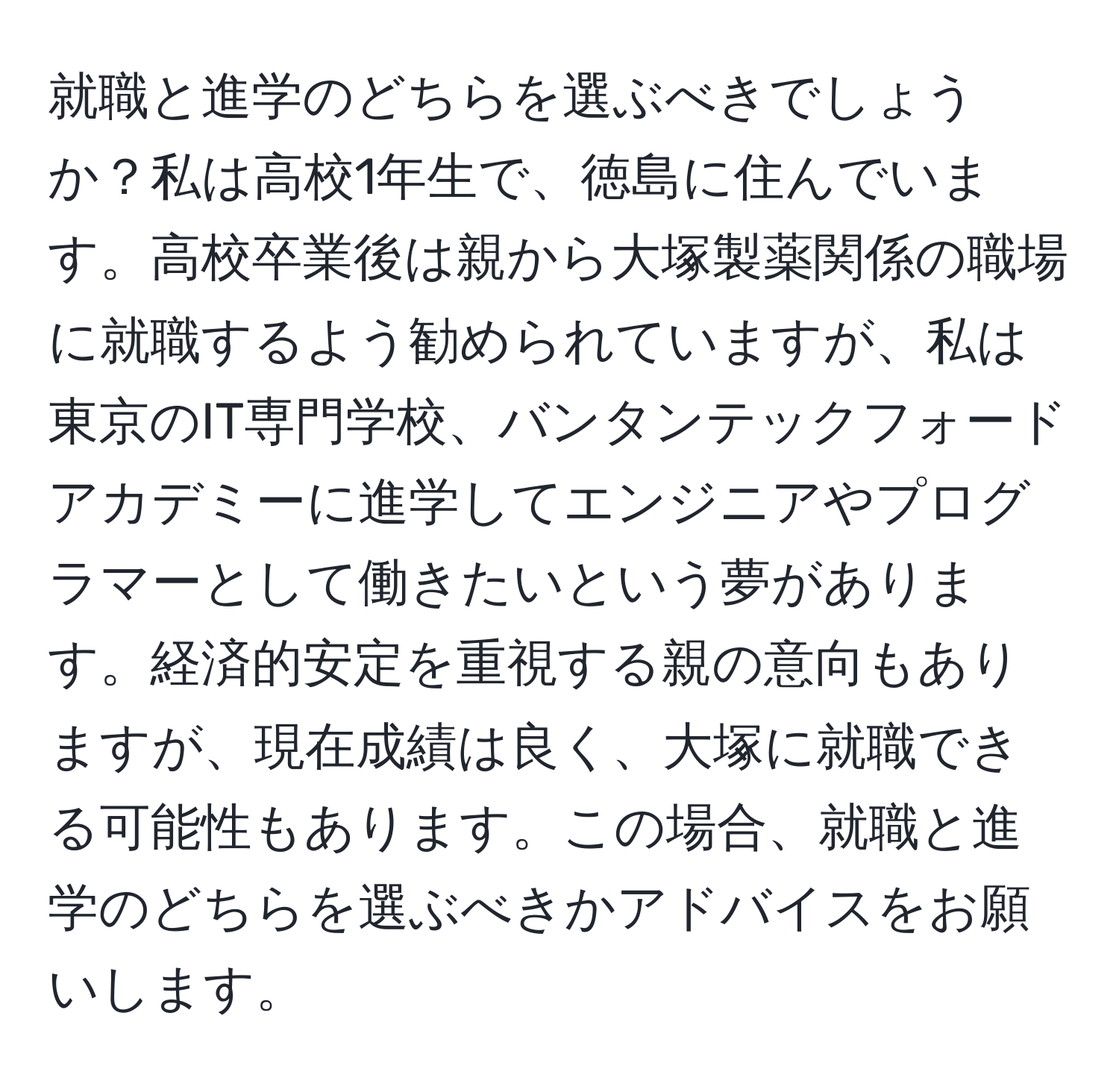 就職と進学のどちらを選ぶべきでしょうか？私は高校1年生で、徳島に住んでいます。高校卒業後は親から大塚製薬関係の職場に就職するよう勧められていますが、私は東京のIT専門学校、バンタンテックフォードアカデミーに進学してエンジニアやプログラマーとして働きたいという夢があります。経済的安定を重視する親の意向もありますが、現在成績は良く、大塚に就職できる可能性もあります。この場合、就職と進学のどちらを選ぶべきかアドバイスをお願いします。