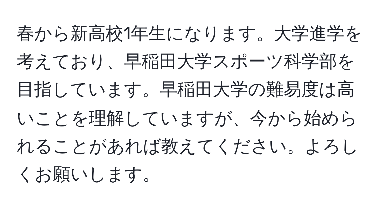 春から新高校1年生になります。大学進学を考えており、早稲田大学スポーツ科学部を目指しています。早稲田大学の難易度は高いことを理解していますが、今から始められることがあれば教えてください。よろしくお願いします。