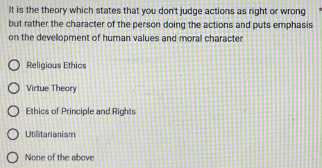 It is the theory which states that you don't judge actions as right or wrong
but rather the character of the person doing the actions and puts emphasis
on the development of human values and moral character
Religious Ethics
Virtue Theory
Ethics of Principle and Rights
Utilitarianism
None of the above