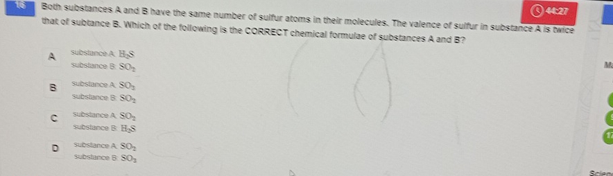 Both substances A and B have the same number of sulfur atoms in their molecules. The valence of sulfur in substance A is twice
that of subtance B. Which of the following is the CORRECT chemical formulae of substances A and B?
A substance A H_2S
substance B SO_2
M
B subslance A SO_1
substance B: SO_2
C substance A SO_2
substance B H_2S
D substance A SO_2
substance B SO_1