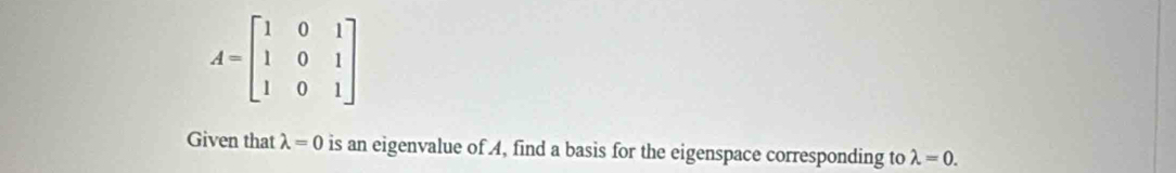 A=beginbmatrix 1&0&1 1&0&1 1&0&1endbmatrix
Given that lambda =0 is an eigenvalue of A, find a basis for the eigenspace corresponding to lambda =0.