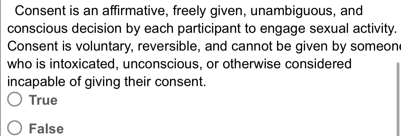 Consent is an affirmative, freely given, unambiguous, and
conscious decision by each participant to engage sexual activity.
Consent is voluntary, reversible, and cannot be given by someon
who is intoxicated, unconscious, or otherwise considered
incapable of giving their consent.
True
False