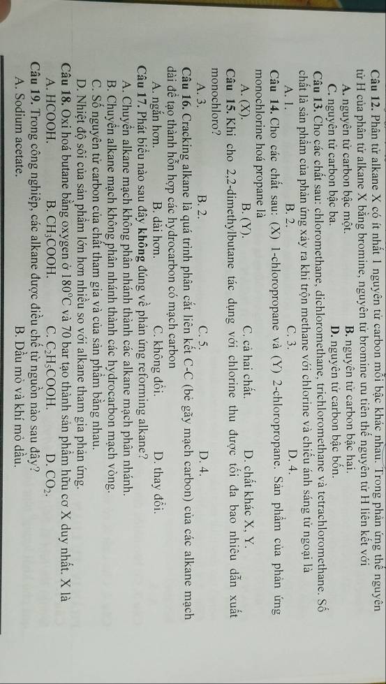 Phân tử alkane X có ít nhất 1 nguyên tử carbon mỗi bậc khác nhau. Trong phản ứng thể nguyên
tử H của phân tử alkane X bằng bromine, nguyên tử bromine ưu tiên thế nguyên tử H liên kết với
A. nguyên tử carbon bậc một. B. nguyên tử carbon bậc hai.
C. nguyên tử carbon bậc ba. D. nguyên tử carbon bậc bốn.
Câu 13. Cho các chất sau: chloromethane, dichloromethane, trichloromethane và tetrachloromethane. Số
chất là sản phẩm của phản ứng xảy ra khi trộn methane với chlorine và chiếu ánh sáng tử ngoại là
A. 1. B. 2. C. 3. D. 4.
Câu 14. Cho các chất sau: (X) 1-chloropropane và (Y) 2-chloropropane. Sản phẩm của phản ứng
monochlorine hoá propane là
A. (X). B. (Y). C. cả hai chất. D. chất khác X, Y.
Câu 15. Khi cho 2,2-dimethylbutane tác dụng với chlorine thu được tối đa bao nhiêu dẫn xuất
monochloro?
A. 3. B. 2. C. 5. D. 4.
Câu 16. Cracking alkane là quá trình phân cắt liên kết C-C (bẻ gãy mạch carbon) của các alkane mạch
dài để tạo thành hỗn hợp các hydrocarbon có mạch carbon
A. ngắn hơn. B. dài hơn. C. không đổi. D. thay đổi.
Câu 17. Phát biểu nào sau đây không đúng về phản ứng reforming alkane?
A. Chuyển alkane mạch không phân nhánh thành các alkane mạch phân nhánh.
B. Chuyển alkane mạch không phân nhánh thành các hydrocarbon mạch vòng.
C. Số nguyên tử carbon của chất tham gia và của sản phầm bằng nhau.
D. Nhiệt độ sôi của sản phầm lớn hơn nhiều so với alkane tham gia phản ứng.
Câu 18. Oxi hoá butane bằng oxygen ở 180°C và 70 bar tạo thành sản phầm hữu cơ X duy nhất. X là
A. HCOOH. B. CH_3 COOH. C. C_2H_5COOH. D. CO_2.
Câu 19. Trong công nghiệp, các alkane được điều chế từ nguồn nào sau đây?
A. Sodium acetate. B. Dầu mỏ và khí mỏ dầu.