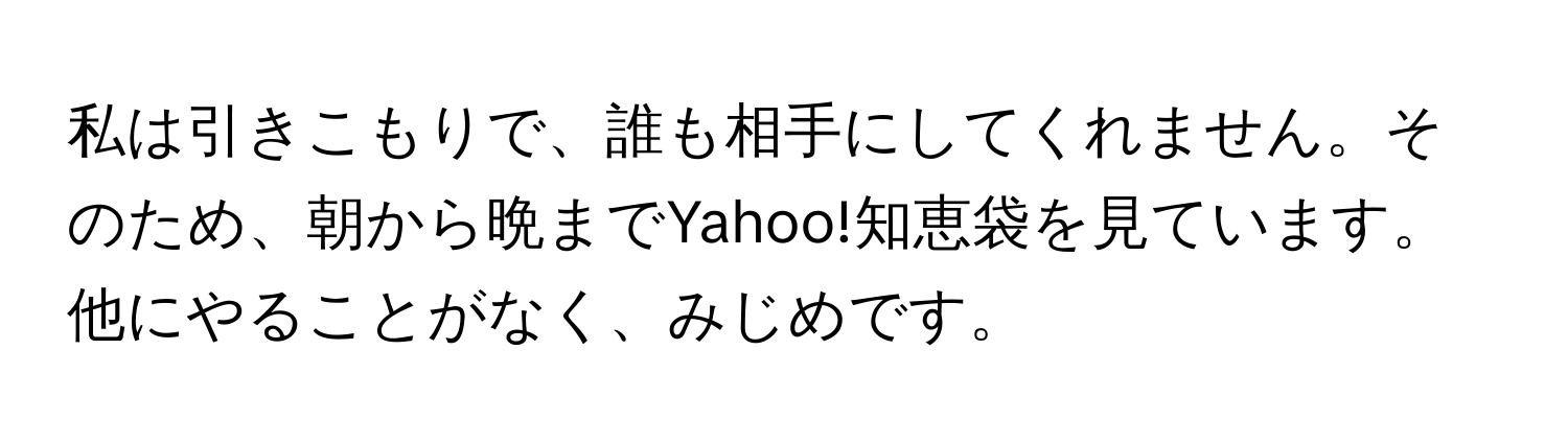 私は引きこもりで、誰も相手にしてくれません。そのため、朝から晩までYahoo!知恵袋を見ています。他にやることがなく、みじめです。