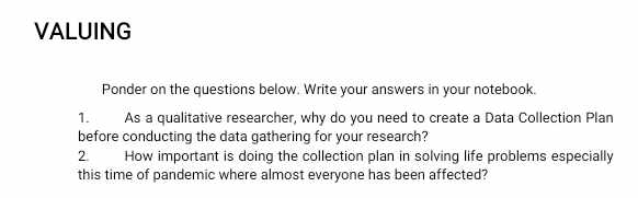 VALUING 
Ponder on the questions below. Write your answers in your notebook. 
1. As a qualitative researcher, why do you need to create a Data Collection Plan 
before conducting the data gathering for your research? 
2 How important is doing the collection plan in solving life problems especially 
this time of pandemic where almost everyone has been affected?