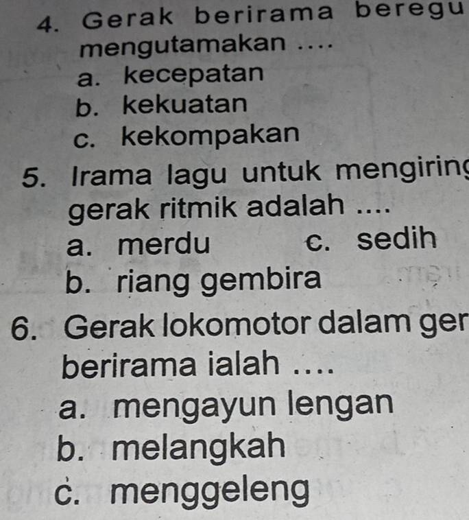 Gerak berirama beregu
mengutamakan ....
a.kecepatan
b. kekuatan
c. kekompakan
5. Irama lagu untuk mengiring
gerak ritmik adalah ....
a. merdu c. sedih
b. riang gembira
6. Gerak lokomotor dalam ger
berirama ialah ...
a. mengayun lengan
b. melangkah
c. menggeleng