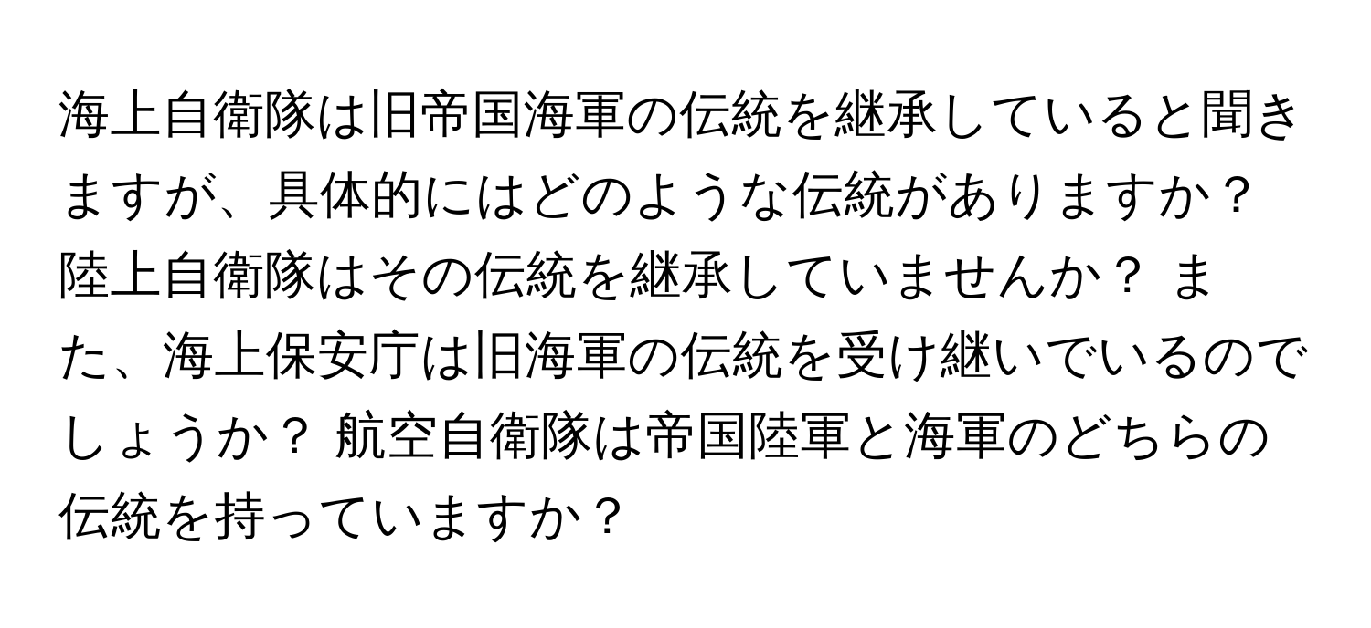 海上自衛隊は旧帝国海軍の伝統を継承していると聞きますが、具体的にはどのような伝統がありますか？ 陸上自衛隊はその伝統を継承していませんか？ また、海上保安庁は旧海軍の伝統を受け継いでいるのでしょうか？ 航空自衛隊は帝国陸軍と海軍のどちらの伝統を持っていますか？