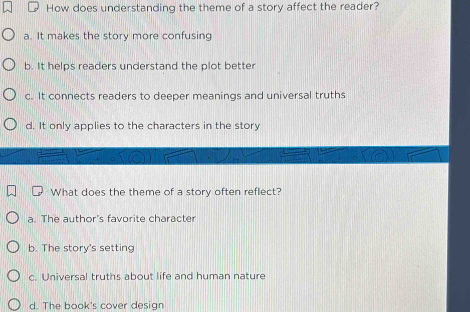 How does understanding the theme of a story affect the reader?
a. It makes the story more confusing
b. It helps readers understand the plot better
c. It connects readers to deeper meanings and universal truths
d. It only applies to the characters in the story
What does the theme of a story often reflect?
a. The author's favorite character
b. The story's setting
c. Universal truths about life and human nature
d. The book's cover design