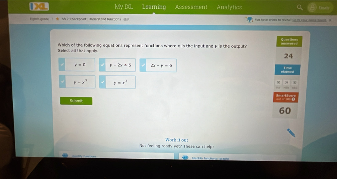 My IXL Learning Assessment Analytics Eney
Eighth grade ) BB.7 Checkpoint: Understand functions 6NP You have prizes to reveal! Go to sour nams board, X
Questions
Which of the following equations represent functions where x is the input and y is the output? answered
Select all that apply.
24
y=0 y-2x=6 2x-y=6 Time
elapsed
y=x^3 y=x^2
00 34 53
SmartScore
Submit but of 100 T
60
Work it out
Not feeling ready yet? These can help:
I dentify functions Identify functions: graphs