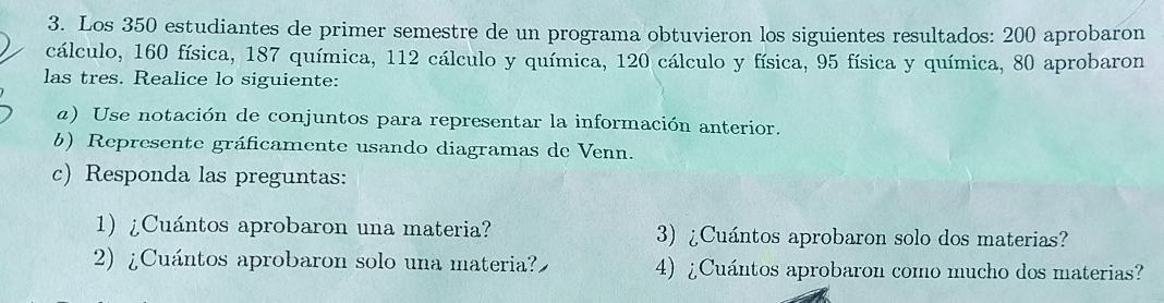 Los 350 estudiantes de primer semestre de un programa obtuvieron los siguientes resultados: 200 aprobaron 
cálculo, 160 física, 187 química, 112 cálculo y química, 120 cálculo y física, 95 física y química, 80 aprobaron 
las tres. Realice lo siguiente: 
a) Use notación de conjuntos para representar la información anterior. 
b) Represente gráficamente usando diagramas de Venn. 
c) Responda las preguntas: 
1) ¿Cuántos aprobaron una materia? 3) ¿Cuántos aprobaron solo dos materias? 
2) ¿Cuántos aprobaron solo una materia? 4) ¿Cuántos aprobaron como mucho dos materias?