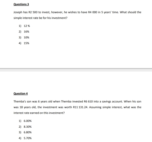 Joseph has R2 500 to invest, however, he wishes to have R4 000 in 5 years ' time. What should the
simple interest rate be for his investment?
1) 12 %
2) 16%
3) 10%
4) 15%
Question 4
Themba's son was 6 years old when Themba invested R6 610 into a savings account. When his son
was 18 years old, the investment was worth R11 131.24. Assuming simple interest, what was the
interest rate earned on this investment?
1) 6.00%
2) 8.30%
3) 6.80%
4) 5.70%