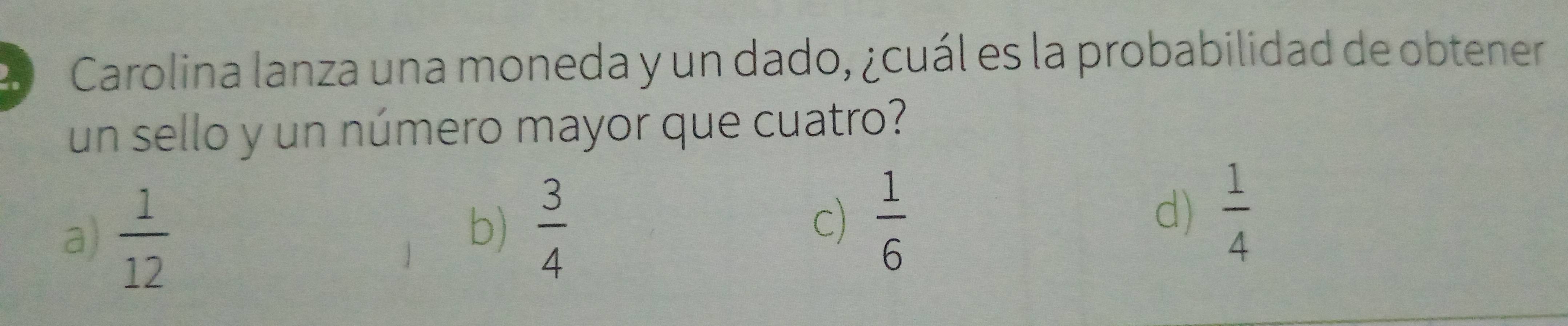 Carolina lanza una moneda y un dado, ¿cuál es la probabilidad de obtener
un sello y un número mayor que cuatro?
a)  1/12 
b)  3/4 
c)  1/6   1/4 
d)