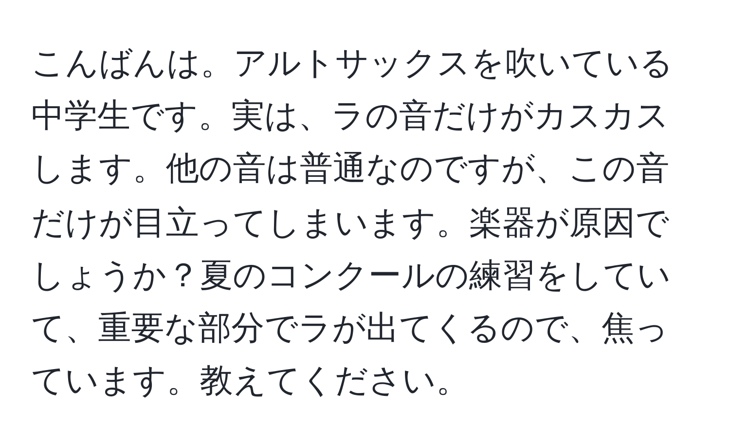 こんばんは。アルトサックスを吹いている中学生です。実は、ラの音だけがカスカスします。他の音は普通なのですが、この音だけが目立ってしまいます。楽器が原因でしょうか？夏のコンクールの練習をしていて、重要な部分でラが出てくるので、焦っています。教えてください。