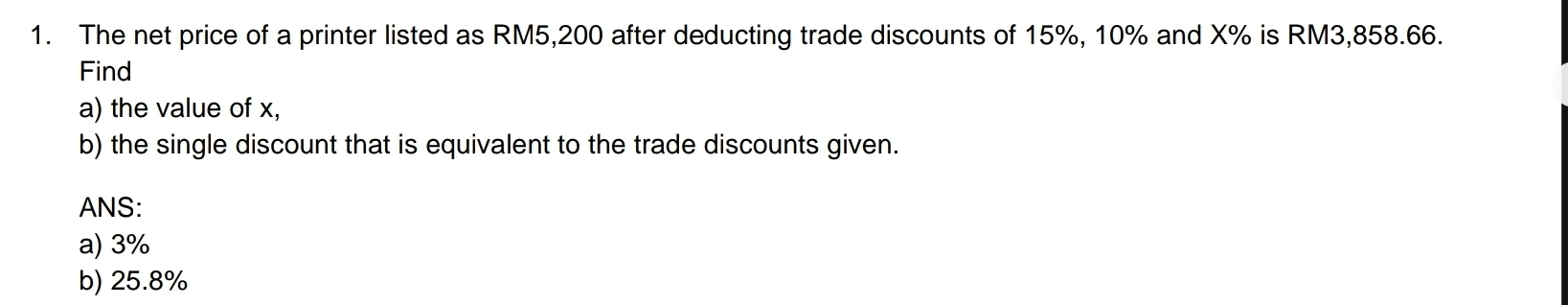 The net price of a printer listed as RM5,200 after deducting trade discounts of 15%, 10% and X% is RM3,858.66. 
Find 
a) the value of x, 
b) the single discount that is equivalent to the trade discounts given. 
ANS: 
a) 3%
b) 25.8%