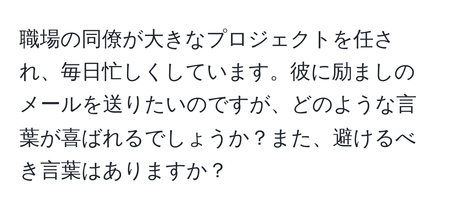 職場の同僚が大きなプロジェクトを任され、毎日忙しくしています。彼に励ましのメールを送りたいのですが、どのような言葉が喜ばれるでしょうか？また、避けるべき言葉はありますか？