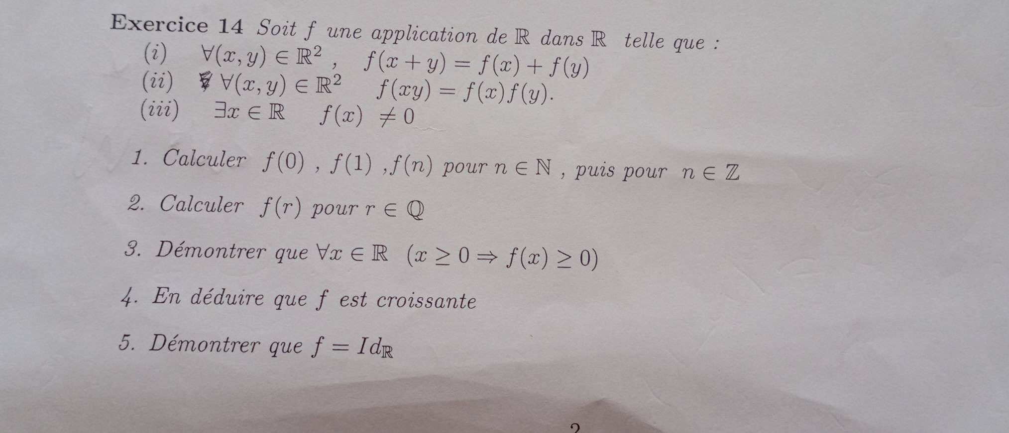 Soit f une application de R dans Rôtelle que : 
(i) forall (x,y)∈ R^2, f(x+y)=f(x)+f(y)
(ii) B forall (x,y)∈ R^2 f(xy)=f(x)f(y). 
(iii) exists x∈ R f(x)!= 0
1. Calculer f(0), f(1), f(n) pour n∈ N , puis pour n∈ Z
2. Calculer f(r) pour r∈ Q
3. Démontrer que forall x∈ R(x≥ 0Rightarrow f(x)≥ 0)
4. En déduire que f est croissante 
5. Démontrer que f=Id_R