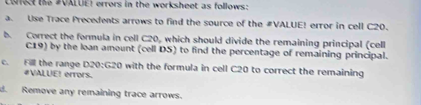 Caect the #VALUE! errors in the worksheet as follows: 
a. Use Trace Precedents arrows to find the source of the #VALUE! error in cell C20. 
b. Correct the formula in cell C20, which should divide the remaining principal (cell
C19) by the loan amount (cell DS) to find the percentage of remaining principal. 
c. Fill the range D20 : G20 with the formula in cell C20 to correct the remaining 
#VALUE! errors. 
d. Remove any remaining trace arrows.