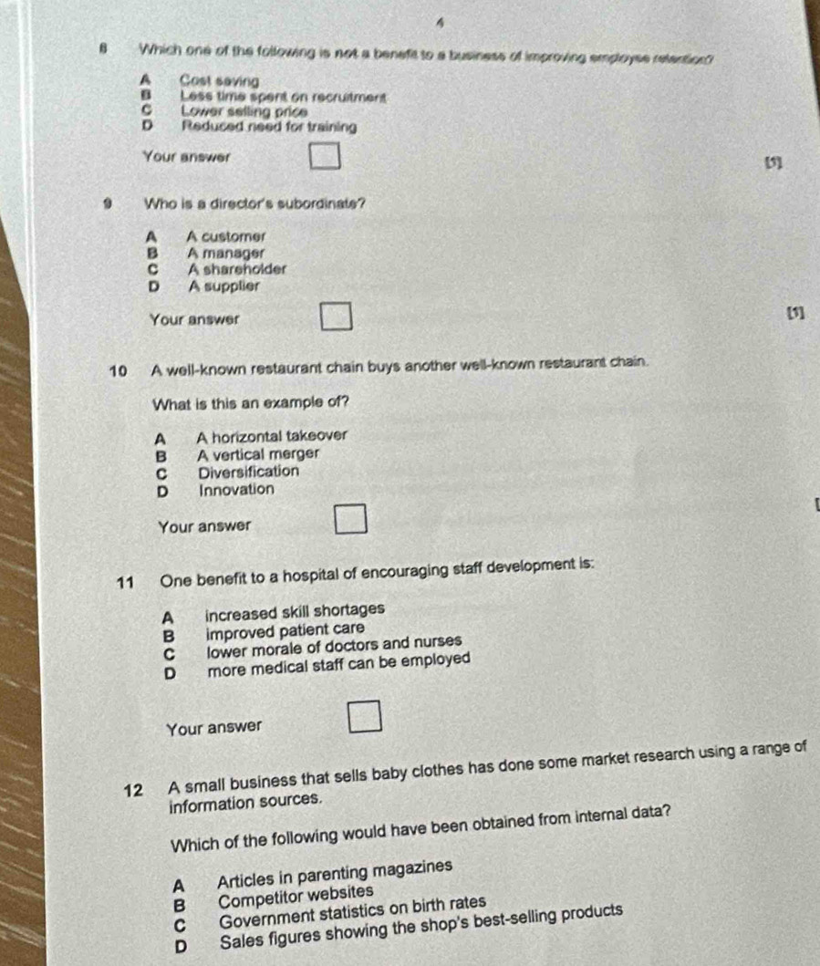 4
8 Which one of the following is not a benefit to a business of improving employse relention?
A Cost saving
B Less time spent on recruitment
C Lower selling price
D Redused need for training
Your answer [5]
9 Who is a director's subordinats?
A A customer
B A manager
C A shareholder
D A supplier
Your answer
[1]
10 A well-known restaurant chain buys another well-known restaurant chain.
What is this an example of?
A A horizontal takeover
B A vertical merger
c Diversification
D Innovation
Your answer
11 One benefit to a hospital of encouraging staff development is:
A increased skill shortages
B improved patient care
C lower morale of doctors and nurses
D more medical staff can be employed
Your answer
12 A small business that sells baby clothes has done some market research using a range of
information sources.
Which of the following would have been obtained from internal data?
A Articles in parenting magazines
B Competitor websites
C Government statistics on birth rates
D Sales figures showing the shop's best-selling products