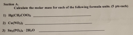 Calculate the molar mass for each of the following formula units. (5 pts each) 
1) Hg(CH_3COO)_2 _ 
2) Cu(NO_3)_2 _ 
3) Sn_3(PO_4)_4· 2H_2O _