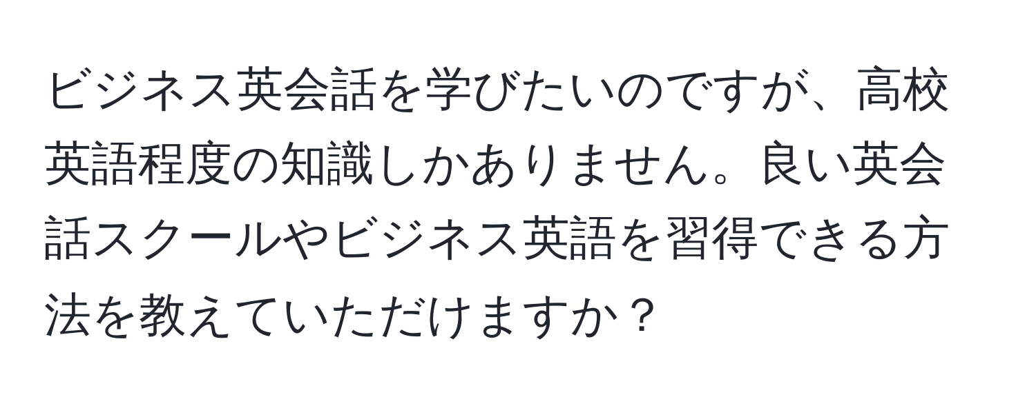 ビジネス英会話を学びたいのですが、高校英語程度の知識しかありません。良い英会話スクールやビジネス英語を習得できる方法を教えていただけますか？