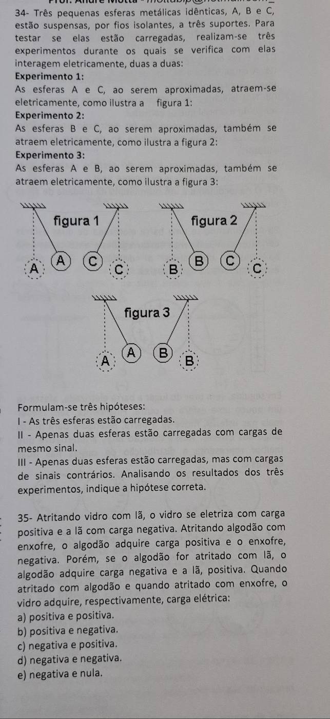 34- Três pequenas esferas metálicas idênticas, A, B e C,
estão suspensas, por fios isolantes, a três suportes. Para
testar se elas estão carregadas, realizam-se três
experimentos durante os quais se verifica com elas
interagem eletricamente, duas a duas:
Experimento 1:
As esferas A e C, ao serem aproximadas, atraem-se
eletricamente, como ilustra a figura 1:
Experimento 2:
As esferas B e C, ao serem aproximadas, também se
atraem eletricamente, como ilustra a figura 2:
Experimento 3:
As esferas A e B, ao serem aproximadas, também se
atraem eletricamente, como ilustra a figura 3:
Formulam-se três hipóteses:
I - As três esferas estão carregadas.
II - Apenas duas esferas estão carregadas com cargas de
mesmo sinal.
III - Apenas duas esferas estão carregadas, mas com cargas
de sinais contrários. Analisando os resultados dos três
experimentos, indique a hipótese correta.
35- Atritando vidro com lã, o vidro se eletriza com carga
positiva e a lã com carga negativa. Atritando algodão com
enxofre, o algodão adquire carga positiva e o enxofre,
negativa. Porém, se o algodão for atritado com lã, o
algodão adquire carga negativa e a lã, positiva. Quando
atritado com algodão e quando atritado com enxofre, o
vidro adquire, respectivamente, carga elétrica:
a) positiva e positiva.
b) positiva e negativa.
c) negativa e positiva.
d) negativa e negativa.
e) negativa e nula.