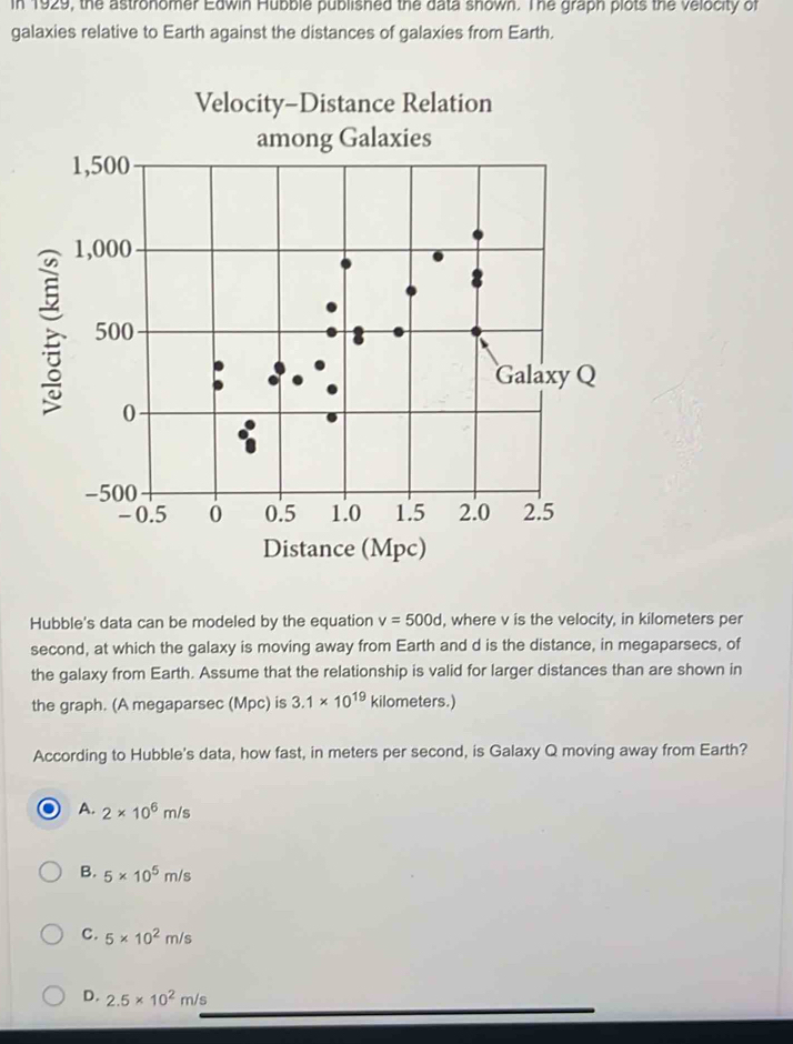 In 1929, the astronomer Edwin Hubble published the data shown. The graph plots the velocity of
galaxies relative to Earth against the distances of galaxies from Earth.
Hubble's data can be modeled by the equation v=500d , where v is the velocity, in kilometers per
second, at which the galaxy is moving away from Earth and d is the distance, in megaparsecs, of
the galaxy from Earth. Assume that the relationship is valid for larger distances than are shown in
the graph. (A megaparsec (Mpc) is 3.1* 10^(19) kilometers.)
According to Hubble's data, how fast, in meters per second, is Galaxy Q moving away from Earth?
A. 2* 10^6m/s
B. 5* 10^5m/s
C. 5* 10^2m/s
D. 2.5* 10^2m/s