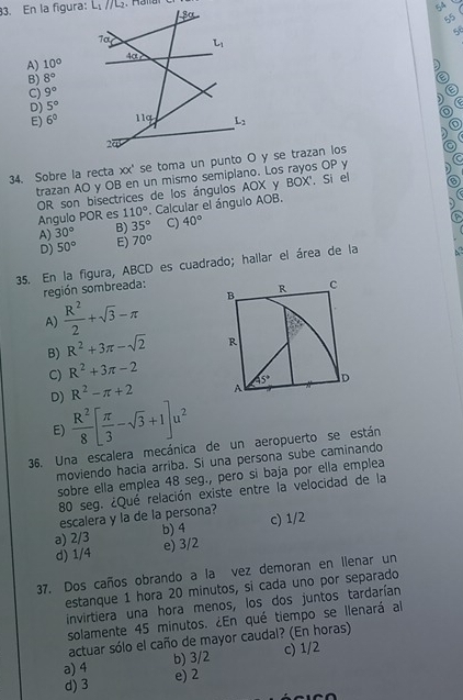 En la figura: L_1//L_2 ,   H eltal
5A
5
A) 10°
D
B) 8° a
C) 9° 0
) a
D) 5°
E) 6°
)
XX o
34. Sobre la recta trazan AO y OB en un mismo semiplano. Los rayos OP y 5
OR son bisectrices de los ángulos AOX y BOX'. Si el B
Angulo POR es 110°. Calcular el ángulo AOB.
,)
A) 30° B) 35° C) 40°
D) 50° E) 70°
35. En la figura, ABCD es cuadrado; hallar el área de la
región sombreada:
A)  R^2/2 +sqrt(3)-π B R
c
B) R^2+3π -sqrt(2) R
C) R^2+3π -2
45° D
R^2-π +2 A
D)  R^2/8 [ π /3 -sqrt(3)+1]u^2
E)
36. Una escalera mecánica de un aeropuerto se están
moviendo hacia arriba. Si una persona sube caminando
sobre ella emplea 48 seg., pero si baja por ella emplea
80 seg. ¿Qué relación existe entre la velocidad de la
escalera y la de la persona? c) 1/2
b) 4
a) 2/3 e) 3/2
d) 1/4
37. Dos caños obrando a la vez demoran en Ilenar un
estanque 1 hora 20 minutos, si cada uno por separado
invirtiera una hora menos, los dos juntos tardarían
solamente 45 minutos. ¿En qué tiempo se llenará al
actuar sólo el caño de mayor caudal? (En horas)
a) 4 b) 3/2 c) 1/2
d) 3 e) 2