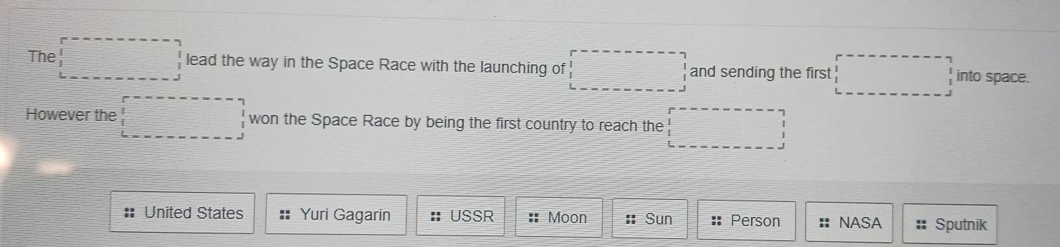 The □ lead the way in the Space Race with the launching of □ and sending the first □ into space. 
However the □ won the Space Race by being the first country to reach the □ 
: United States Yuri Gagarin : USSR :: Moon :: Sun : Person :| NASA Sputnik