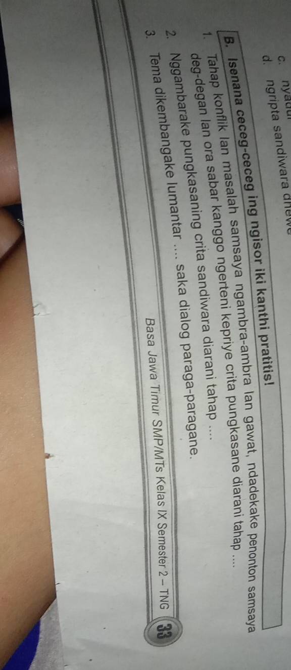 c. nyadui
d. ngripta sandiwara dnew
B. Isenana ceceg-ceceg ing ngisor iki kanthi pratitis!
1. Tahap konflik Ian masalah samsaya ngambra-ambra Ian gawat, ndadekake penonton samsaya
deg-degan lan ora sabar kanggo ngerteni kepriye crita pungkasane diarani tahap ....
2. Nggambarake pungkasaning crita sandiwara diarani tahap ....
3. Tema dikembangake lumantar .... saka dialog paraga-paragane.
Basa Jawa Timur SMP/MTs Kelas IX Semester 2 - TNG 33