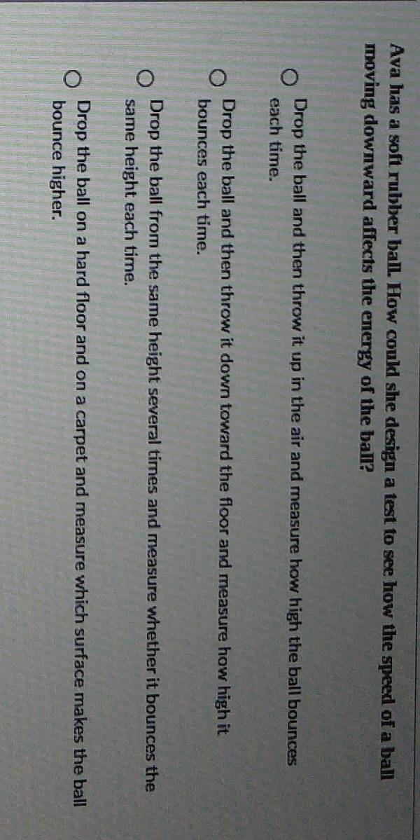 Ava has a soft rubber ball. How could she design a test to see how the speed of a ball
moving downward affects the energy of the ball?
Drop the ball and then throw it up in the air and measure how high the ball bounces
each time.
Drop the ball and then throw it down toward the floor and measure how high it
bounces each time.
Drop the ball from the same height several times and measure whether it bounces the
same height each time.
Drop the ball on a hard floor and on a carpet and measure which surface makes the ball
bounce higher.