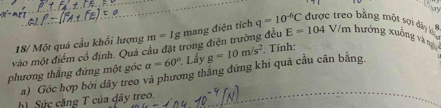 Dy 
8 
18/ Một quả cầu khối lượng m=1g mang điện tích q=10^(-6)C được treo bằng một sợi dây khi 
vào một điểm cố định. Quả cầu đặt trong điện trường đều E=104V/m hướng xuống và ngh 
phương thắng đứng một góc alpha =60° Lấy g=10m/s^2. Tính: 
a) Góc hợp bởi dây treo và phương thắng đứng khi quả cầu cân bằng. 
h) Sức căng T của dây treo.