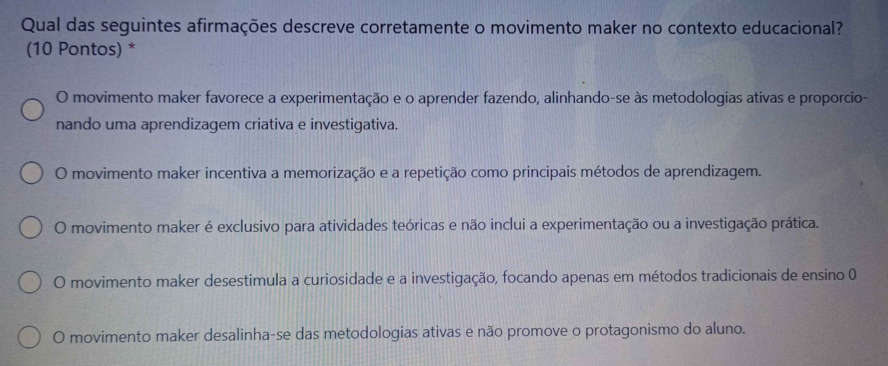 Qual das seguintes afirmações descreve corretamente o movimento maker no contexto educacional?
(10 Pontos) *
O movimento maker favorece a experimentação e o aprender fazendo, alinhando-se às metodologias ativas e proporcio-
nando uma aprendizagem criativa e investigativa.
O movimento maker incentiva a memorização e a repetição como principais métodos de aprendizagem.
O movimento maker é exclusivo para atividades teóricas e não inclui a experimentação ou a investigação prática.
O movimento maker desestimula a curiosidade e a investigação, focando apenas em métodos tradicionais de ensino 0
O movimento maker desalinha-se das metodologias ativas e não promove o protagonismo do aluno.