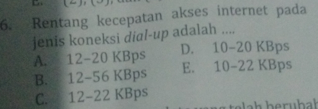 Rentang kecepatan akses internet pada
jenis koneksi dial-up adalah ....
A. 12-20 KBps D. 1 0-20KB ps
B. 12-56 KBps E. 10 -22F KBps
C. 12-22 KBps