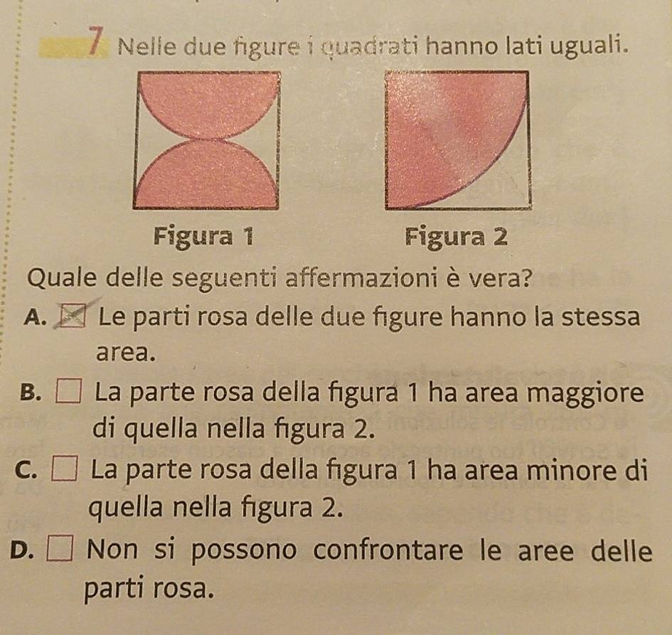 Nelle due figure i quadrati hanno lati uguali.
Figura 1 Figura 2
Quale delle seguenti affermazioni è vera?
A. Le parti rosa delle due figure hanno la stessa
area.
B. □ La parte rosa della fıgura 1 ha area maggiore
di quella nella fıgura 2.
C. □ La parte rosa della fıgura 1 ha area minore di
quella nella figura 2.
D. ₹ Non si possono confrontare le aree delle
parti rosa.