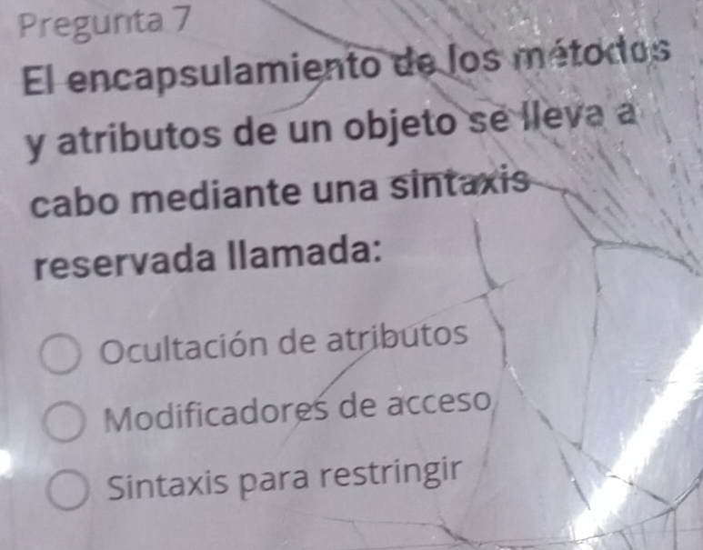 Pregunta 7
El encapsulamiento de los métodos
y atributos de un objeto se lleva a
cabo mediante una sintaxis
reservada llamada:
Ocultación de atributos
Modificadores de acceso
Sintaxis para restringir