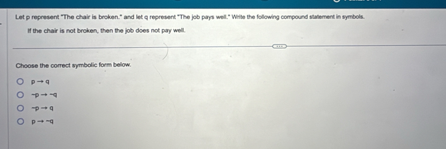 Let p represent "The chair is broken." and let q represent "The job pays well." Write the following compound statement in symbols.
If the chair is not broken, then the job does not pay well.
Choose the correct symbolic form below.
pto q
sim pto sim q
sim pto q
pto sim q