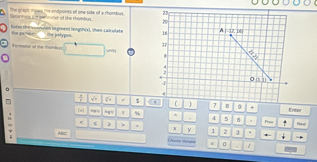 The graph shows the endpoints of one side of a rhombus.
Determine the perimeter of the rhombus. 
Enter the unknown segment length(s), then calculate 
the perimet the polygon.
Perimeter of the rhombus: units
 x/y  sqrt(x) sqrt[7](x) r $  ( ) 7 8 9 + Enter
(1 lDg(a) log (x) π % ^ 4 5 6
- Prev Next
< S 2 > + 1
x y
ABC 2 3 *
.
v
Choose Variable = 0 . 1