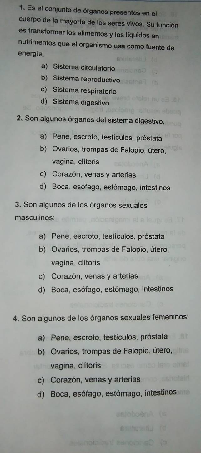 Es el conjunto de órganos presentes en el
cuerpo de la mayoría de los seres vivos. Su función
es transformar los alimentos y los líquidos en
nutrimentos que el organismo usa como fuente de
energía.
a) Sistema circulatorio
b) Sistema reproductivo
c) Sistema respiratorio
d) Sistema digestivo
2. Son algunos órganos del sistema digestivo.
a) Pene, escroto, testículos, próstata
b) Ovarios, trompas de Falopio, útero,
vagina, clítoris
c) Corazón, venas y arterias
d) Boca, esófago, estómago, intestinos
3. Son algunos de los órganos sexuales
masculinos:
a) Pene, escroto, testículos, próstata
b) Ovarios, trompas de Falopio, útero,
vagina, clítoris
c) Corazón, venas y arterias
d) Boca, esófago, estómago, intestinos
4. Son algunos de los órganos sexuales femeninos:
a) Pene, escroto, testículos, próstata
b) Ovarios, trompas de Falopio, útero,
vagina, clítoris
c) Corazón, venas y arterias
d) Boca, esófago, estómago, intestinos