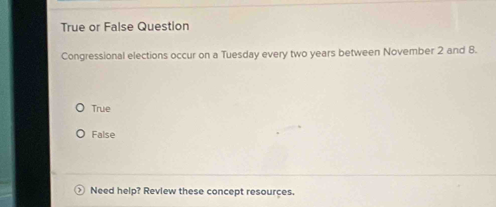 True or False Question
Congressional elections occur on a Tuesday every two years between November 2 and 8.
True
False
Need help? Revlew these concept resources.