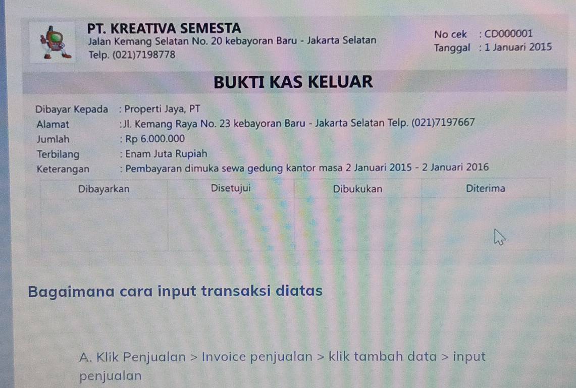 PT. KREATIVA SEMESTA 
Jalan Kemang Selatan No. 20 kebayoran Baru - Jakarta Selatan No cek : CD000001 
Telp. (021)7198778 Tanggal : 1 Januari 2015 
BUKTI KAS KELUAR 
Dibayar Kepada : Properti Jaya, PT 
Alamat :JI. Kemang Raya No. 23 kebayoran Baru - Jakarta Selatan Telp. (021)7197667 
Jumlah : Rp 6.000.000
Terbilang ; Enam Juta Rupiah 
Keterangan Pembayaran dimuka sewa gedung kantor masa 2 Januari 2015 - 2 Januari 2016 
Bagaimana cara input transaksi diatas 
A. Klik Penjualan > Invoice penjualan > klik tambah data > input 
penjualan