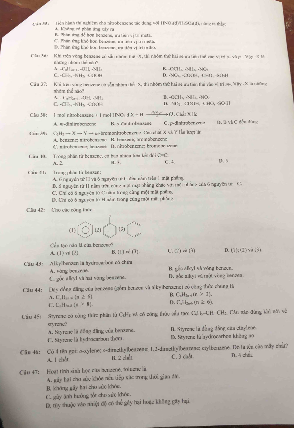 Tiến hành thí nghiệm cho nitrobenzene tác dụng với I HNO_3(d)/H_2SO_4(d) , nóng ta thấy:
A. Không có phản ứng xảy ra
B. Phản ứng dễ hơn benzene, ưu tiên vị trí meta.
C. Phản ứng khó hơn benzene, ưu tiên vị trí meta.
D. Phản ứng khó hơn benzene, ưu tiên vị trí ortho.
Câu 36: Khi trên vòng benzene có sẵn nhóm thế -X, thì nhóm thứ hai sẽ ưu tiên thế vào vị trí o- và p-. Vậy -X là
những nhóm thế nào?
A. -C_nH_2n+1,-OH,-NH_2 B. -OCH₃, -NH₂, -NO₂
D.
C. -CH_3,-NH_2,-C OOI -NO_2. -COOH, -CH O.-SO_3H
Câu 37: Khi trên vòng benzene có sẵn nhóm he-X K, thì nhóm thứ hai sẽ ưu tiên thế vào vị trí m-. Vay-X là những
nhóm thế nào?
a.-C_nH_2n+1,-OH,-NH_2
B. -OCH_3,-NH_2,-NO_2
C. -CH_3,-NH_2,-COOH D. -NO_2, -CO OH,-CHO,-SO_3H
Câu 38: 1 mol nitrobenzene +1 mol HNO_3dX+Hxrightarrow H_2SO_4dO Chất X là:
A. m-đinitrobenzene B. -đinitrobenzene C. p-đinitrobenzene D. B và C đều đúng
Câu 39: C_2H_2to Xto Yto n m-bromonitrobenzene. Các chất X và Y lần lượt là:
A. benzene; nitrobenzene B. benzene; bromobenzene
C. nitrobenzene; benzene D. nitrobenzene; bromobenzene
Câu 40: Trong phân tử benzene, có bao nhiêu liên kết đôi C=C:
A. 2. B. 3. C. 4. D. 5.
Câu 41: Trong phân tử benzen:
A. 6 nguyên tử H và 6 nguyên tử C đều nằm trên 1 mặt phẳng.
B. 6 nguyên tử H nằm trên cùng một mặt phẳng khác với mặt phẳng của 6 nguyên từ C.
C. Chỉ có 6 nguyên tử C nằm trong cùng một mặt phẳng.
D. Chỉ có 6 nguyên tử H nằm trong cùng một mặt phăng.
Câu 42: Cho các công thức:
(1) (2) (3)
Cấu tạo nào là của benzene?
A. (1) và (2). B. (1) và (3). C. (2) và (3). D. (1);(2)va(3).
Câu 43: Alkylbenzen là hydrocarbon có chứa
A. vòng benzene. B. gốc alkyl và vòng benzen.
C. gốc alkyl và hai vòng benzene. D. gốc alkyl và một vòng benzen.
Câu 44: Dãy đồng đẳng của benzene (gồm benzen và alkylbenzene) có công thức chung là
A. C_nH_2n (n≥ 6).
B. C_nH_2n-6(n≥ 3).
C. C_nH_2n- (n≥ 8).
D. C_nH_2n-6(n≥ 6)
Câu 45: Styrene có công thức phân tử C₃H₈ và có công thức cấu tạo: ( C_6H_5-CH=CH_2. Câu nào đúng khi nói về
styrene?
A. Styrene là đồng đẳng của benzene. B. Styrene là đồng đẳng của ethylene.
C. Styrene là hydrocarbon thơm. D. Styrene là hydrocarbon không no.
Câu 46: Có 4 tên gọi: o-xylene; o-dimethylbenzene; 1,2-dimethylbenzene; etylbenzene. Đó là tên của mấy chất?
A. l chất. B. 2 chất. C. 3 chất. D. 4 chất.
Câu 47: Hoạt tính sinh học của benzene, toluene là
A. gây hại cho sức khỏe nếu tiếp xúc trong thời gian dài.
B. không gây hại cho sức khỏe.
C. gây ảnh hưởng tốt cho sức khỏe.
D. tùy thuộc vào nhiệt độ có thể gây hại hoặc không gây hại.