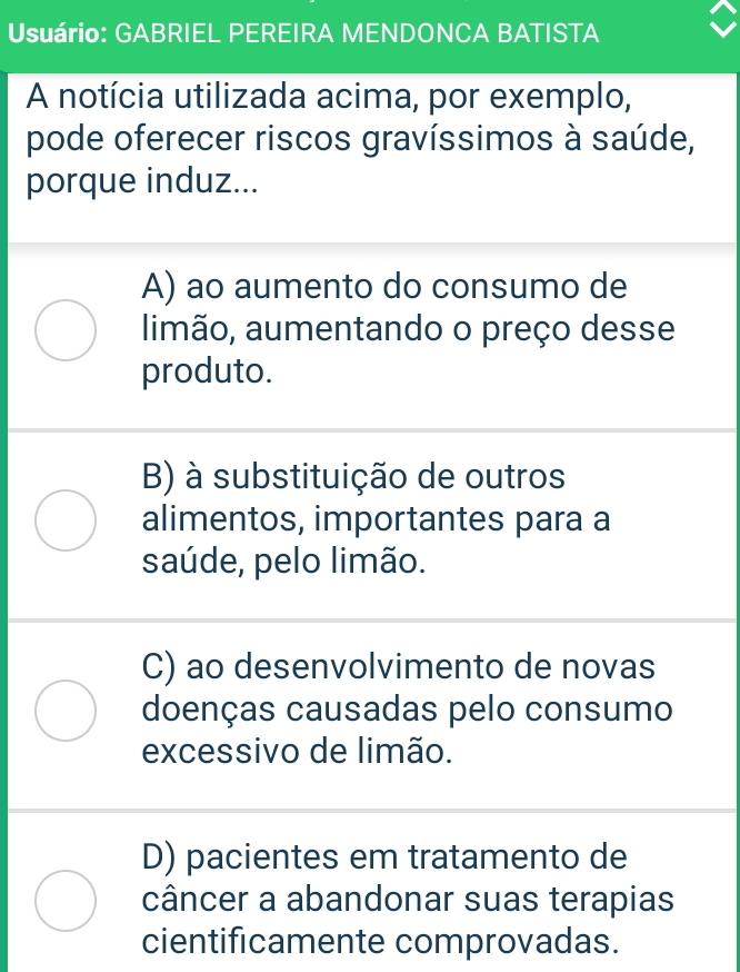 Usuário: GABRIEL PEREIRA MENDONCA BATISTA
A notícia utilizada acima, por exemplo,
pode oferecer riscos gravíssimos à saúde,
porque induz...
A) ao aumento do consumo de
limão, aumentando o preço desse
produto.
B) à substituição de outros
alimentos, importantes para a
saúde, pelo limão.
C) ao desenvolvimento de novas
doenças causadas pelo consumo
excessivo de limão.
D) pacientes em tratamento de
câncer a abandonar suas terapias
cientificamente comprovadas.